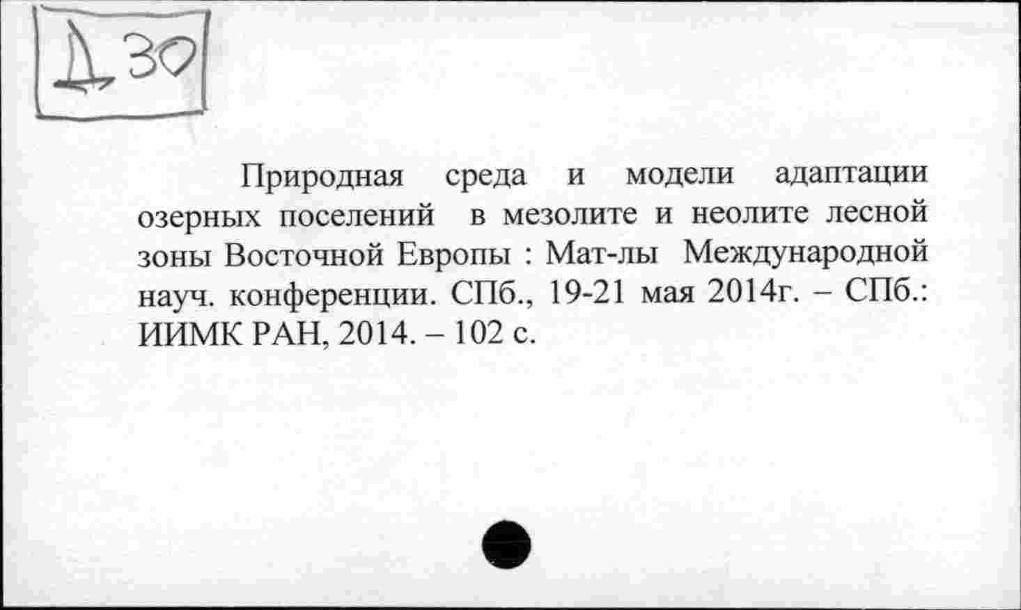 ﻿Природная среда и модели адаптации озерных поселений в мезолите и неолите лесной зоны Восточной Европы : Мат-лы Международной науч, конференции. СПб., 19-21 мая 2014г. - СПб.: ИИМК РАН, 2014.- 102 с.